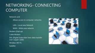 NETWORKING- CONNECTING
COMPUTER
Network card
Allows access to computer networks
LAN – Local area Network
WAN – Wide area network
Modem (Dial-up)
Cable Modem
DSL (Digital Subscriber lines-data transfer
over copper cable)
Wireless (Wi-Fi)
Satellite
 
