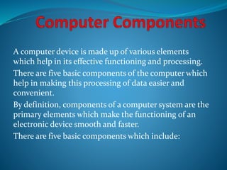A computer device is made up of various elements
which help in its effective functioning and processing.
There are five basic components of the computer which
help in making this processing of data easier and
convenient.
By definition, components of a computer system are the
primary elements which make the functioning of an
electronic device smooth and faster.
There are five basic components which include:
 