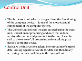 Control Unit
 This is the core unit which manages the entire functioning
of the computer device. It is one of the most es...