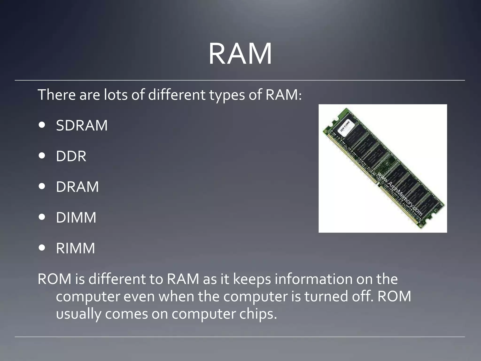 RAM
There are lots of different types of RAM:
 SDRAM
 DDR
 DRAM
 DIMM
 RIMM
ROM is different to RAM as it keeps information on the
  computer even when the computer is turned off. ROM
  usually comes on computer chips.
 