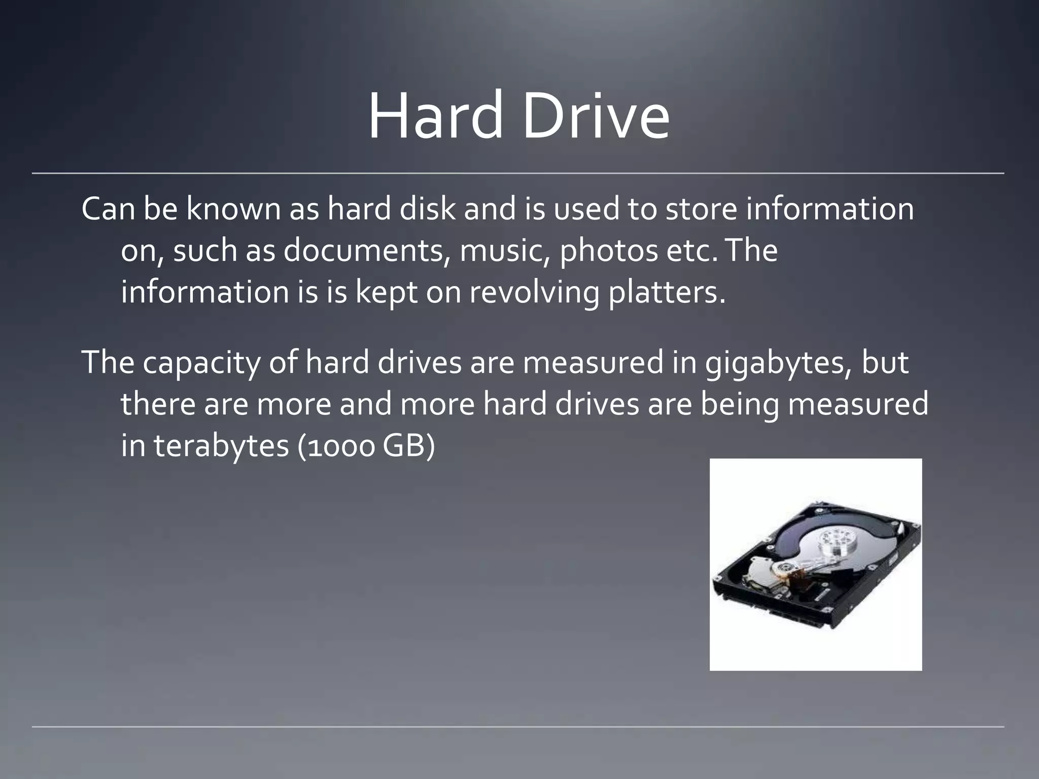Hard Drive
Can be known as hard disk and is used to store information
  on, such as documents, music, photos etc. The
  information is is kept on revolving platters.

The capacity of hard drives are measured in gigabytes, but
  there are more and more hard drives are being measured
  in terabytes (1000 GB)
 