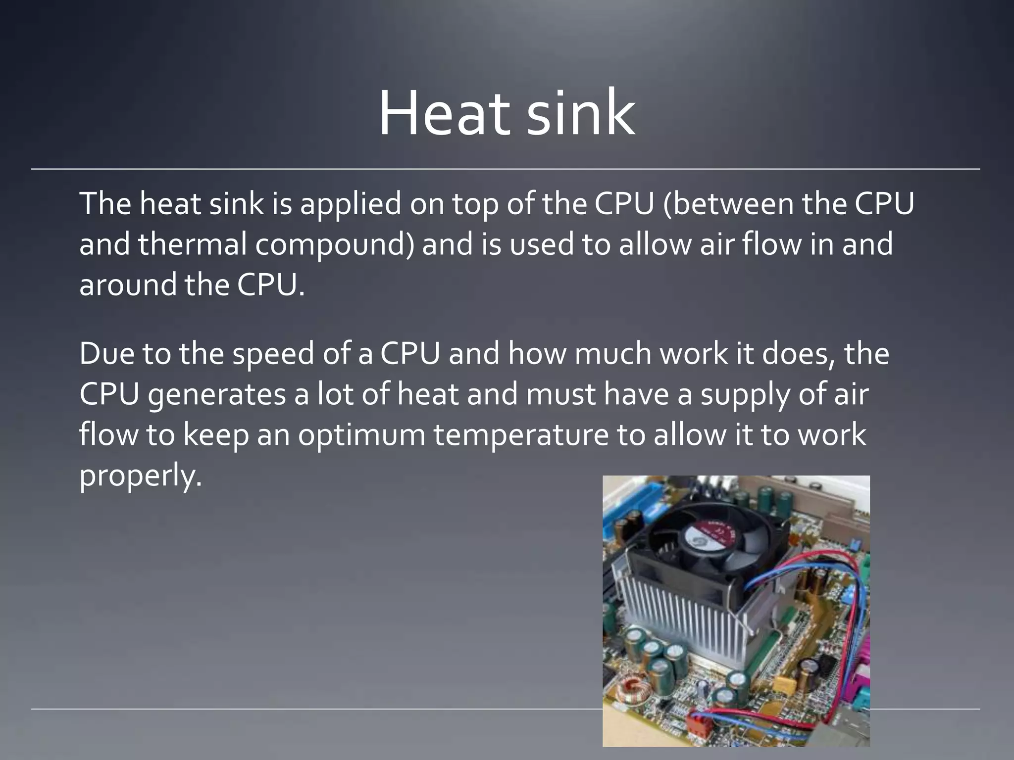 Heat sink
The heat sink is applied on top of the CPU (between the CPU
and thermal compound) and is used to allow air flow in and
around the CPU.

Due to the speed of a CPU and how much work it does, the
CPU generates a lot of heat and must have a supply of air
flow to keep an optimum temperature to allow it to work
properly.
 