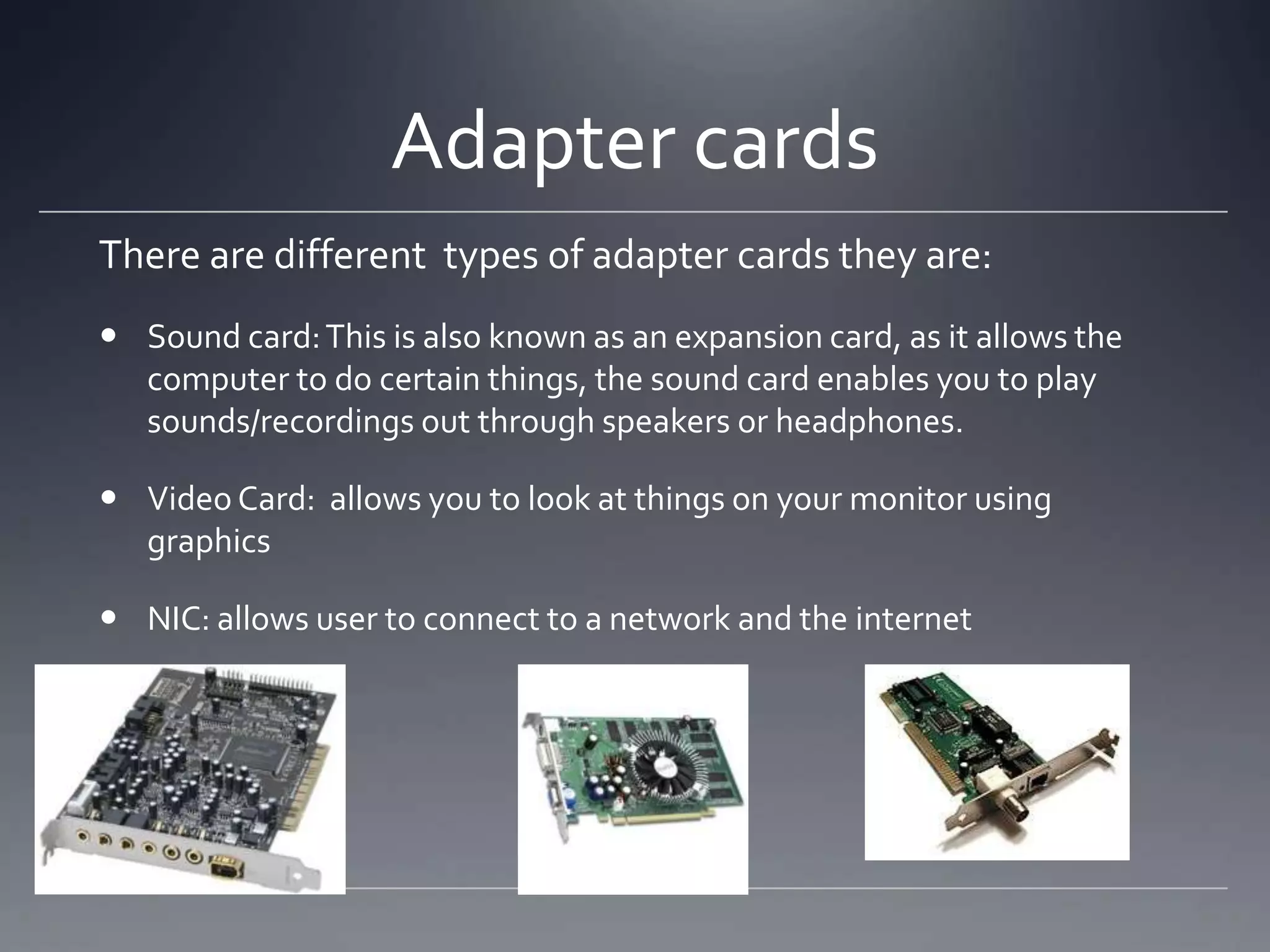 Adapter cards
There are different types of adapter cards they are:
 Sound card: This is also known as an expansion card, as it allows the
  computer to do certain things, the sound card enables you to play
  sounds/recordings out through speakers or headphones.

 Video Card: allows you to look at things on your monitor using
  graphics

 NIC: allows user to connect to a network and the internet
 