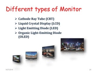 Different types of Monitor
 Cathode Ray Tube (CRT)
 Liquid Crystal Display (LCD)
 Light Emitting Diode (LED)
 Organic Light-Emitting Diode
(OLED)
6/27/2016 24
 