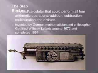 The Step
Reckoner
The first calculator that could perform all four
arithmetic operations: addition, subtraction,
multiplication and division.
invented by German mathematician and philosopher
Gottfried Wilhelm Leibniz around 1672 and
completed 1694
 