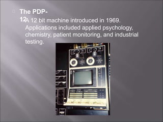 The PDP-
12
A 12 bit machine introduced in 1969.
Applications included applied psychology,
chemistry, patient monitoring, and industrial
testing.
 
