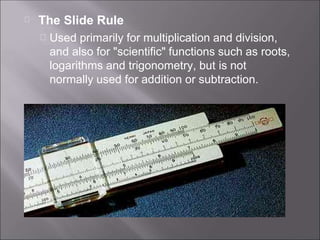 The Slide Rule
Used primarily for multiplication and division,
and also for "scientific" functions such as roots,
logarithms and trigonometry, but is not
normally used for addition or subtraction.
 