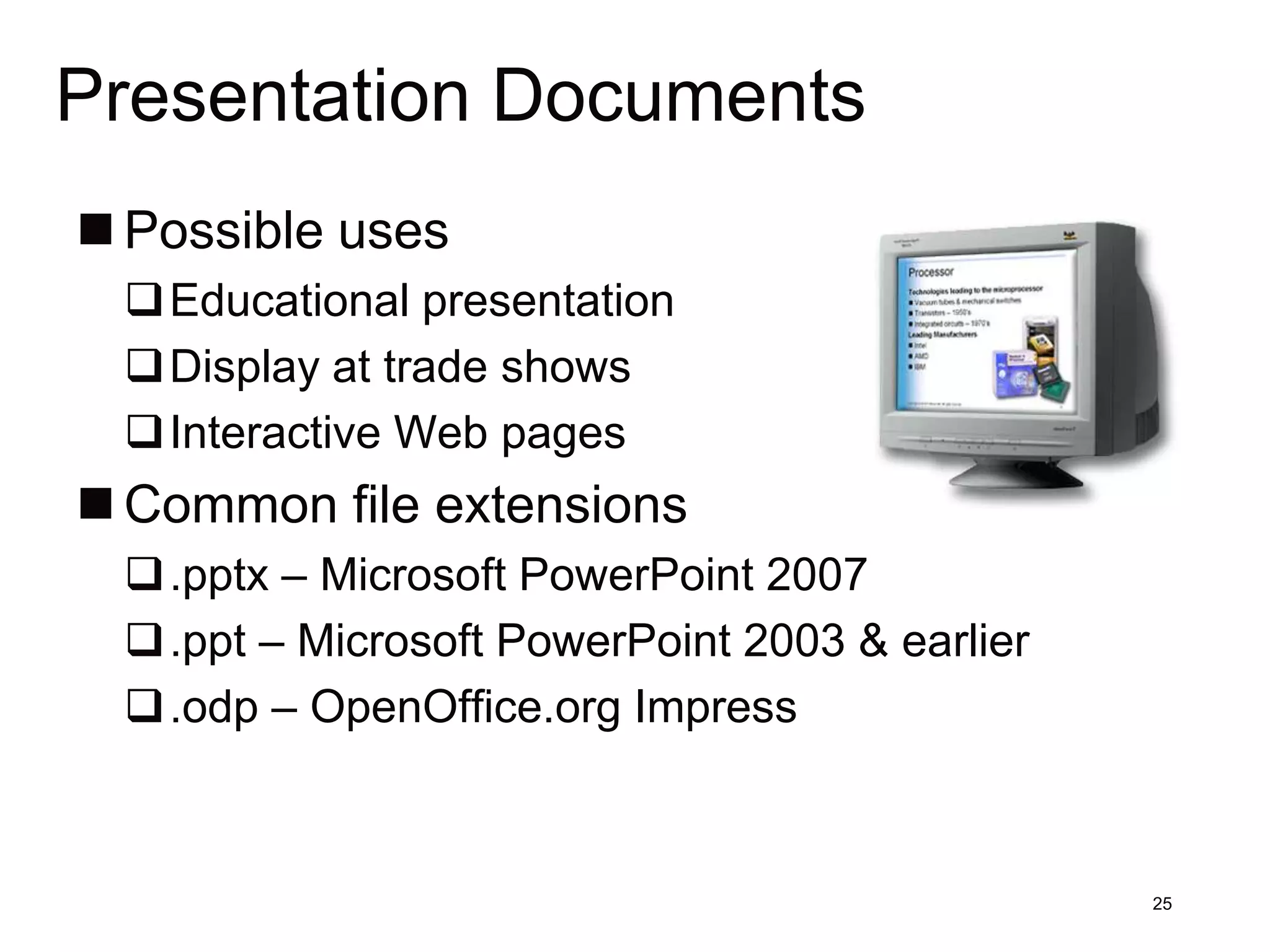 Presentation Documents
 Possible uses
 Educational presentation
 Display at trade shows
 Interactive Web pages
 Common file extensions
 .pptx – Microsoft PowerPoint 2007
 .ppt – Microsoft PowerPoint 2003 & earlier
 .odp – OpenOffice.org Impress



                                               25
 