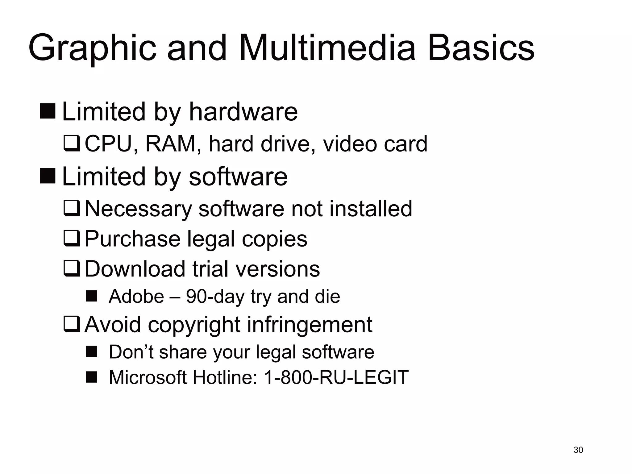 Graphic and Multimedia Basics
 Limited by hardware
 CPU, RAM, hard drive, video card
 Limited by software
 Necessary software not installed
 Purchase legal copies
 Download trial versions
    Adobe – 90-day try and die
 Avoid copyright infringement
    Don’t share your legal software
    Microsoft Hotline: 1-800-RU-LEGIT


                                         30
 