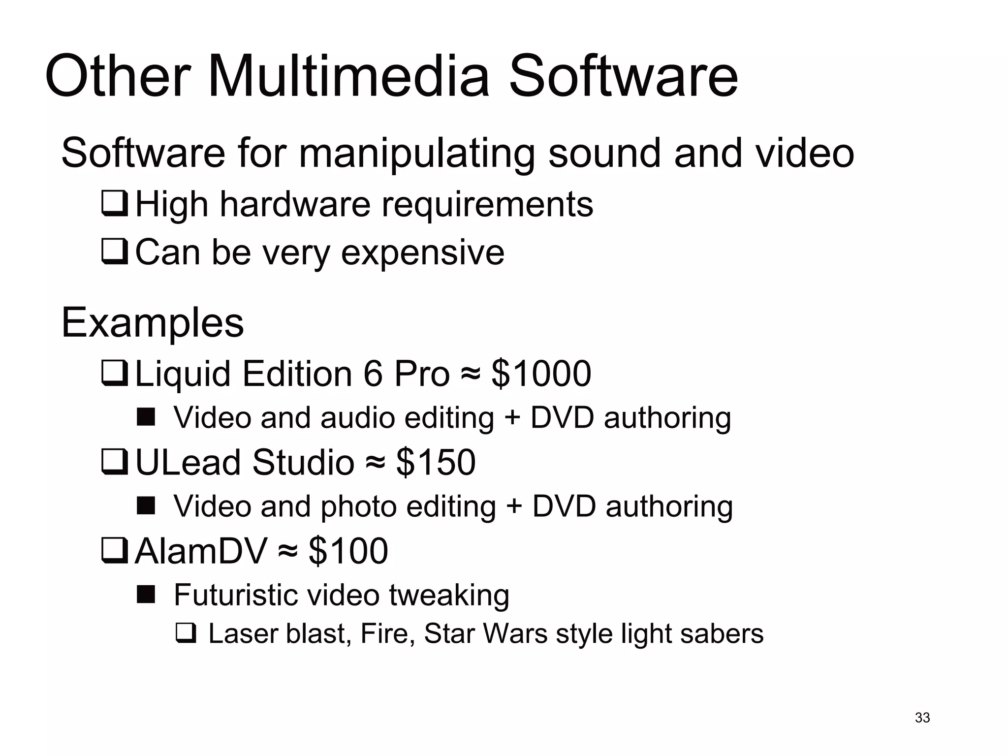 Other Multimedia Software
Software for manipulating sound and video
 High hardware requirements
 Can be very expensive
Examples
 Liquid Edition 6 Pro ≈ $1000
    Video and audio editing + DVD authoring
 ULead Studio ≈ $150
    Video and photo editing + DVD authoring
 AlamDV ≈ $100
    Futuristic video tweaking
      Laser blast, Fire, Star Wars style light sabers

                                                         33
 