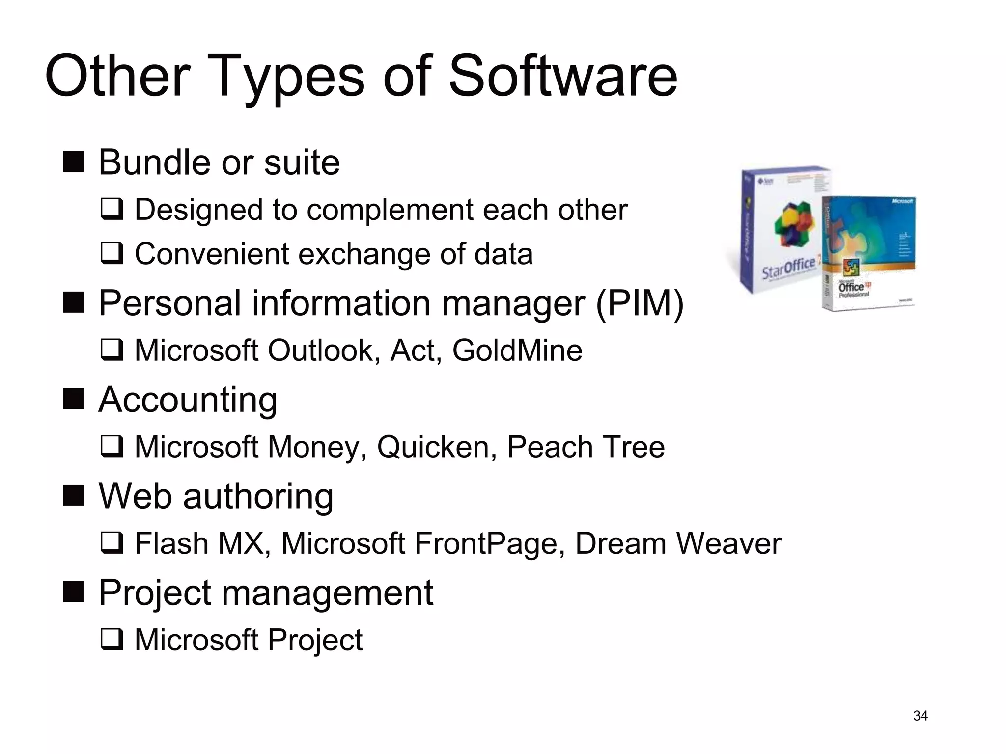 Other Types of Software
 Bundle or suite
   Designed to complement each other
   Convenient exchange of data
 Personal information manager (PIM)
   Microsoft Outlook, Act, GoldMine
 Accounting
   Microsoft Money, Quicken, Peach Tree
 Web authoring
   Flash MX, Microsoft FrontPage, Dream Weaver
 Project management
   Microsoft Project

                                                  34
 