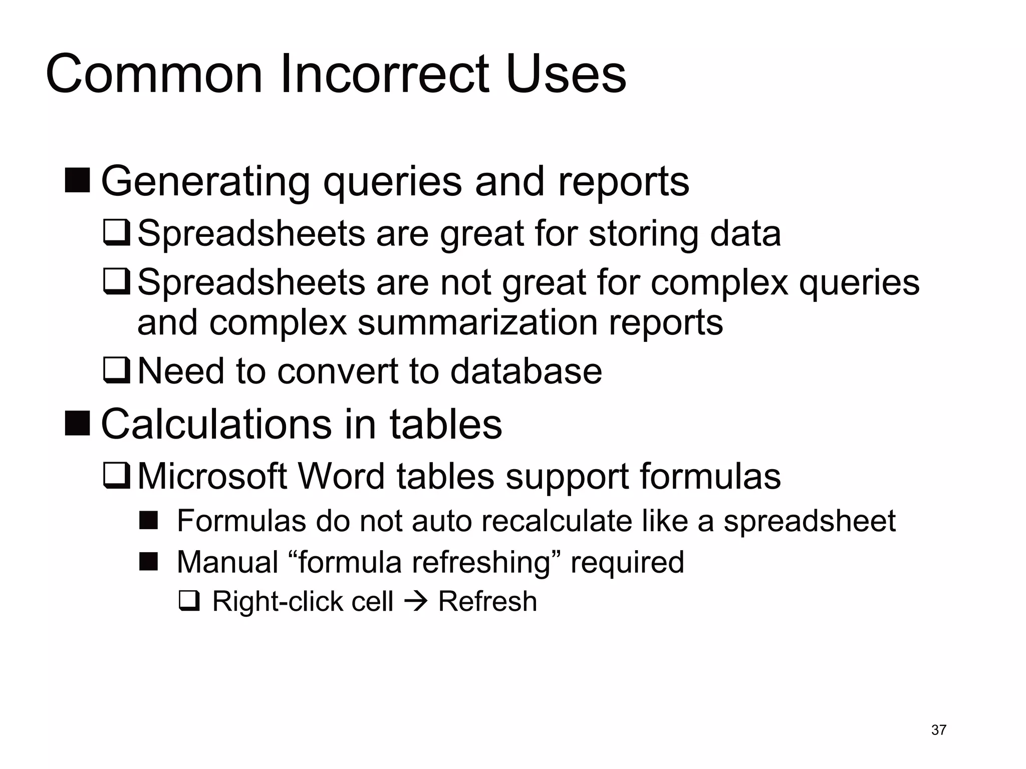Common Incorrect Uses
 Generating queries and reports
  Spreadsheets are great for storing data
  Spreadsheets are not great for complex queries
   and complex summarization reports
  Need to convert to database
 Calculations in tables
  Microsoft Word tables support formulas
     Formulas do not auto recalculate like a spreadsheet
     Manual “formula refreshing” required
       Right-click cell  Refresh



                                                            37
 