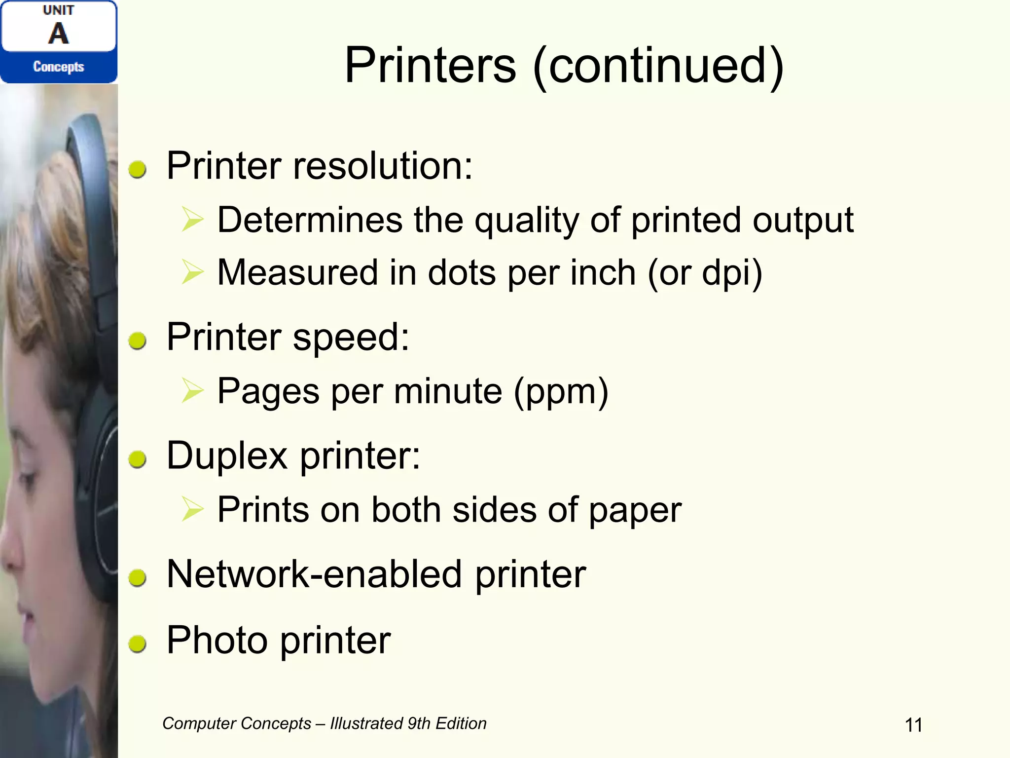 Computer Concepts – Illustrated 9th Edition 11
Printers (continued)
Printer resolution:
 Determines the quality of printed output
 Measured in dots per inch (or dpi)
Printer speed:
 Pages per minute (ppm)
Duplex printer:
 Prints on both sides of paper
Network-enabled printer
Photo printer
 