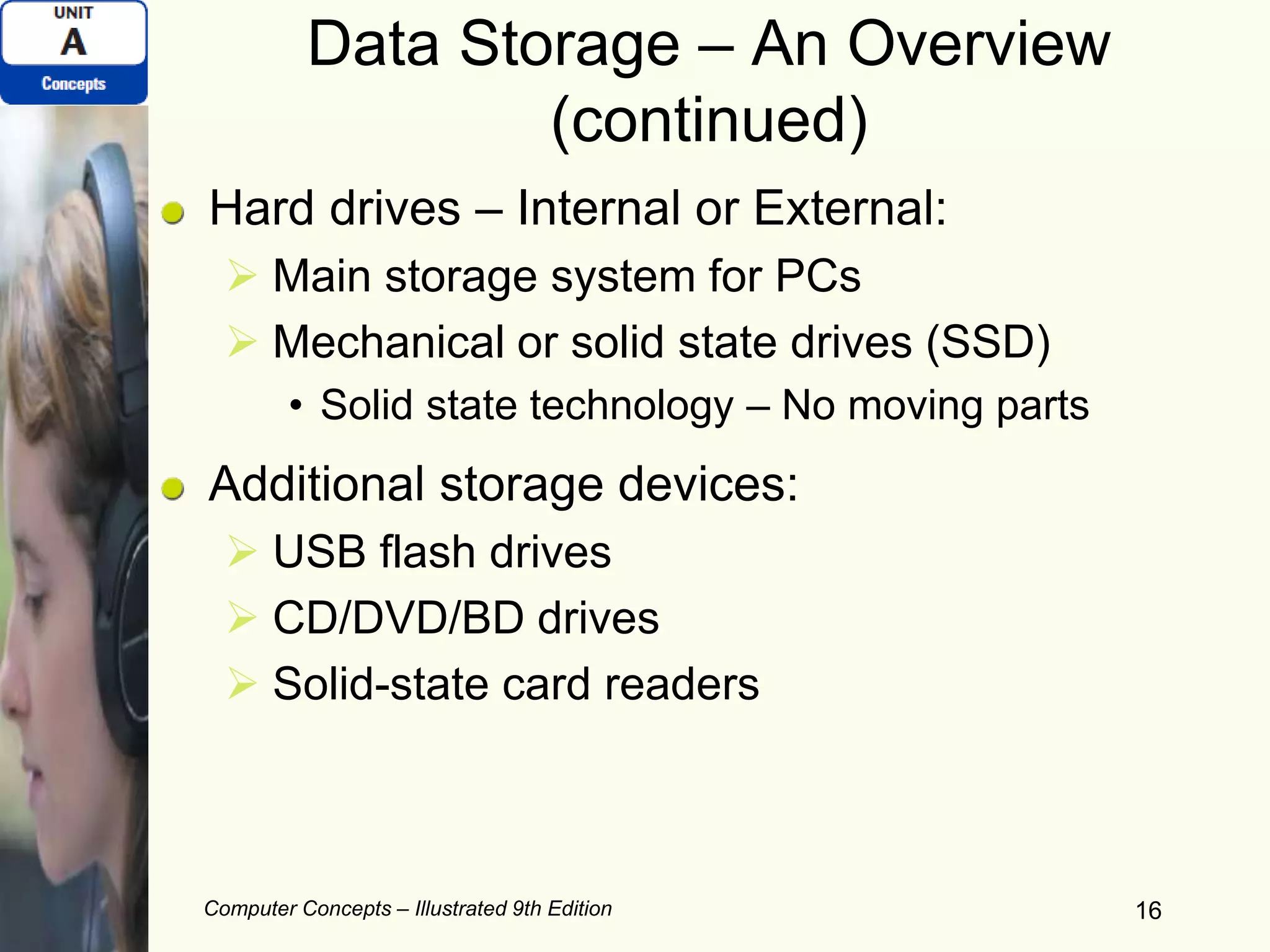 Computer Concepts – Illustrated 9th Edition 16
Data Storage – An Overview
(continued)
Hard drives – Internal or External:
 Main storage system for PCs
 Mechanical or solid state drives (SSD)
• Solid state technology – No moving parts
Additional storage devices:
 USB flash drives
 CD/DVD/BD drives
 Solid-state card readers
 