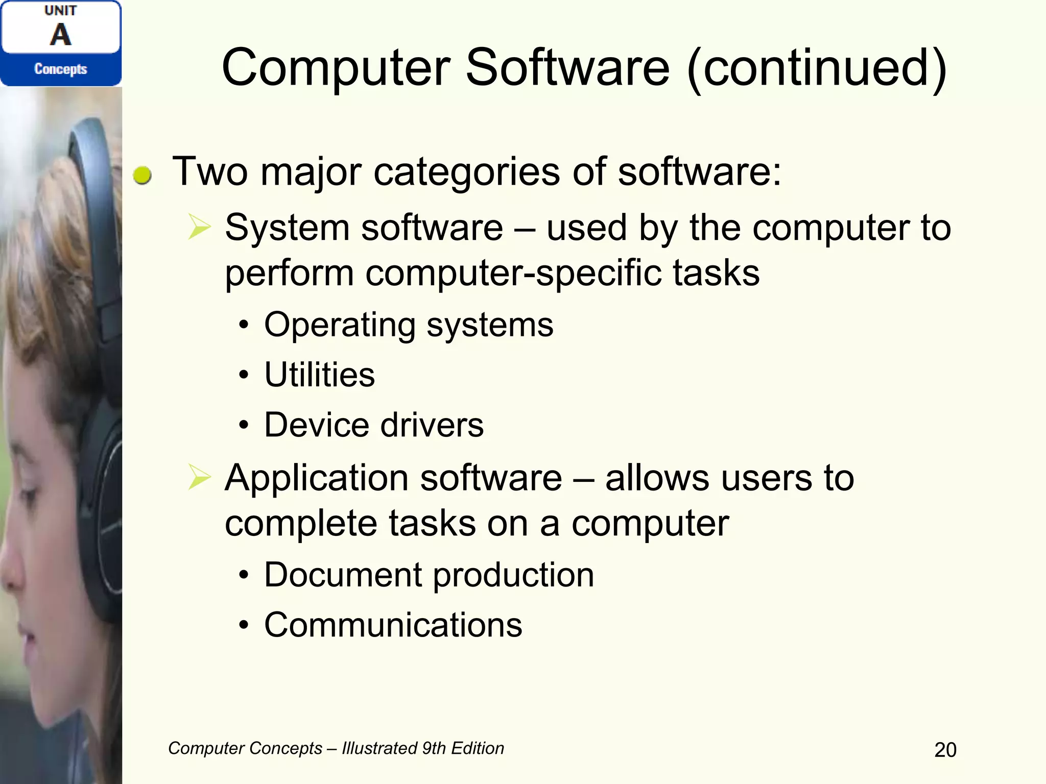 Computer Concepts – Illustrated 9th Edition 20
Computer Software (continued)
Two major categories of software:
 System software – used by the computer to
perform computer-specific tasks
• Operating systems
• Utilities
• Device drivers
 Application software – allows users to
complete tasks on a computer
• Document production
• Communications
20
 