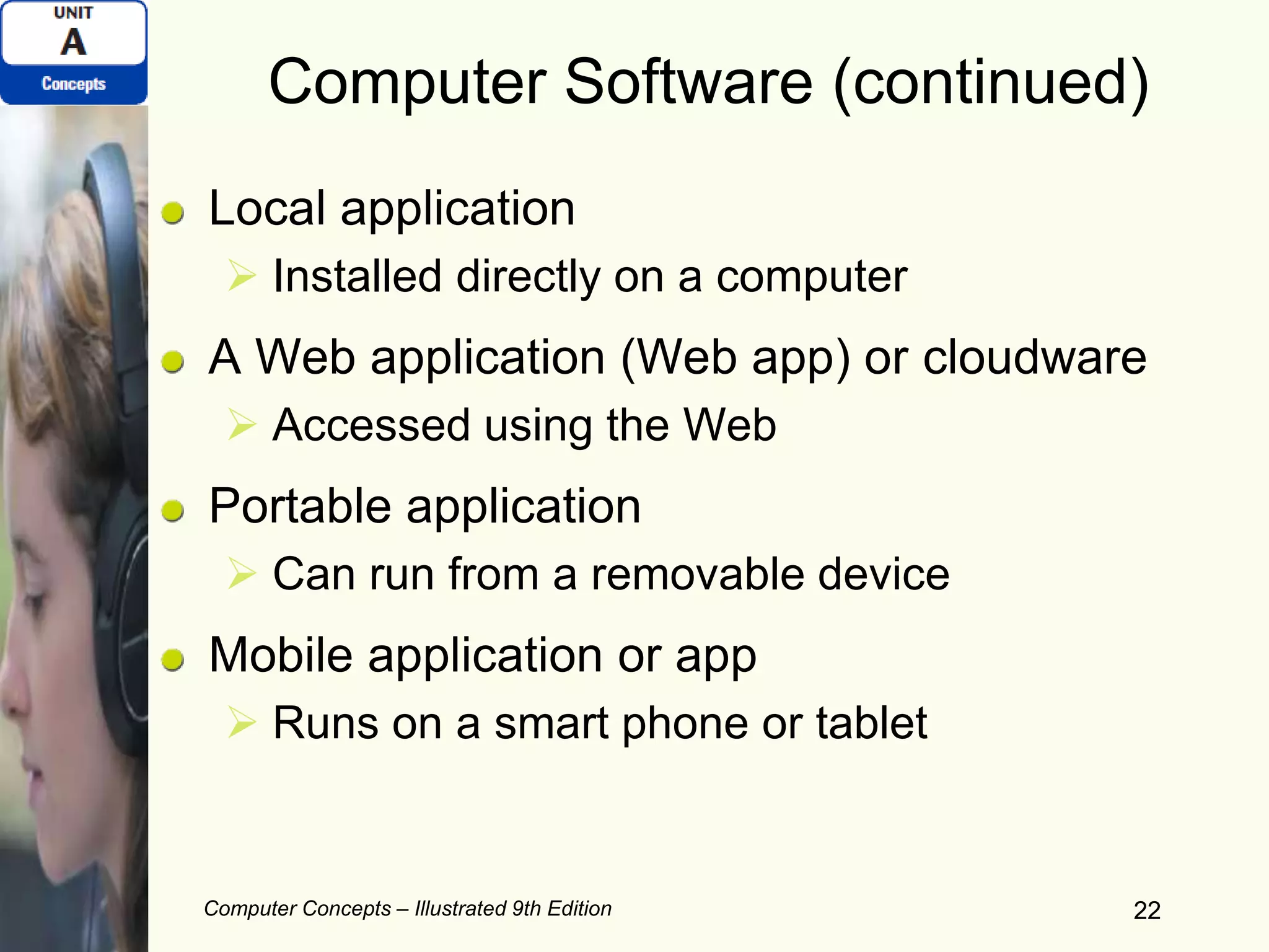 Computer Concepts – Illustrated 9th Edition 22
Computer Software (continued)
Local application
 Installed directly on a computer
A Web application (Web app) or cloudware
 Accessed using the Web
Portable application
 Can run from a removable device
Mobile application or app
 Runs on a smart phone or tablet
22
 