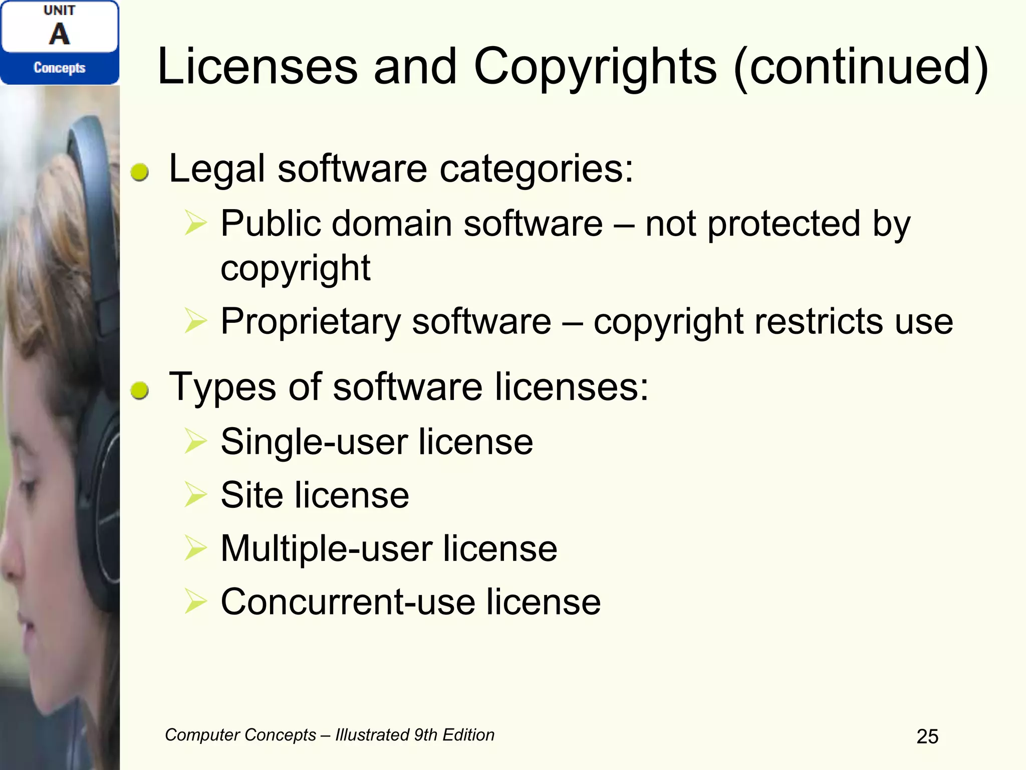 Computer Concepts – Illustrated 9th Edition 25
Licenses and Copyrights (continued)
Legal software categories:
 Public domain software – not protected by
copyright
 Proprietary software – copyright restricts use
Types of software licenses:
 Single-user license
 Site license
 Multiple-user license
 Concurrent-use license
25
 