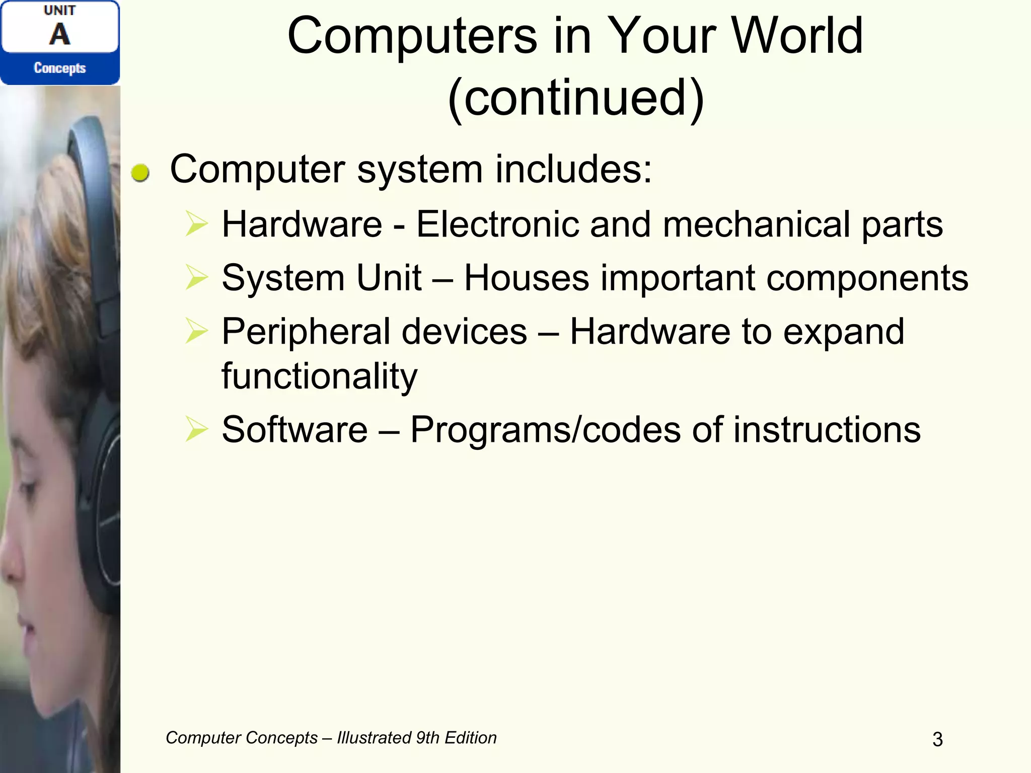 Computers in Your World
(continued)
Computer system includes:
 Hardware - Electronic and mechanical parts
 System Unit – Houses important components
 Peripheral devices – Hardware to expand
functionality
 Software – Programs/codes of instructions
Computer Concepts – Illustrated 9th Edition 3
 