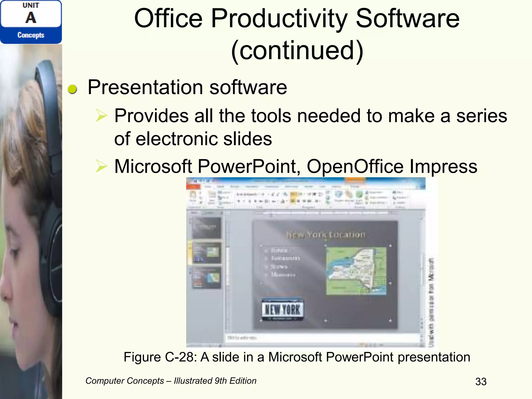 Computer Concepts – Illustrated 9th Edition 33
Office Productivity Software
(continued)
Presentation software
 Provides all the tools needed to make a series
of electronic slides
 Microsoft PowerPoint, OpenOffice Impress
33
Figure C-28: A slide in a Microsoft PowerPoint presentation
 