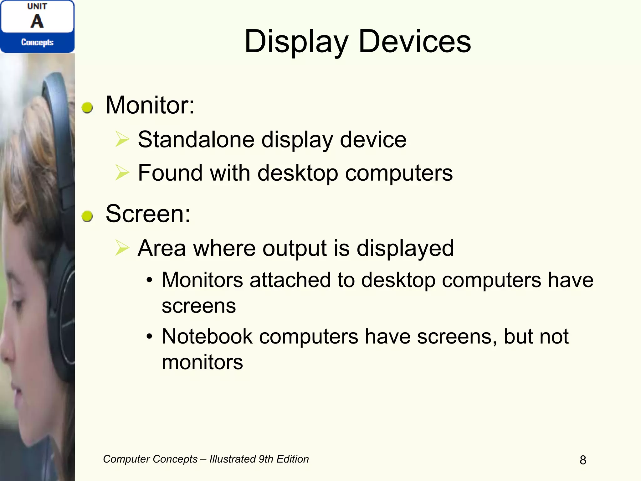 Computer Concepts – Illustrated 9th Edition 8
Display Devices
Monitor:
 Standalone display device
 Found with desktop computers
Screen:
 Area where output is displayed
• Monitors attached to desktop computers have
screens
• Notebook computers have screens, but not
monitors
 