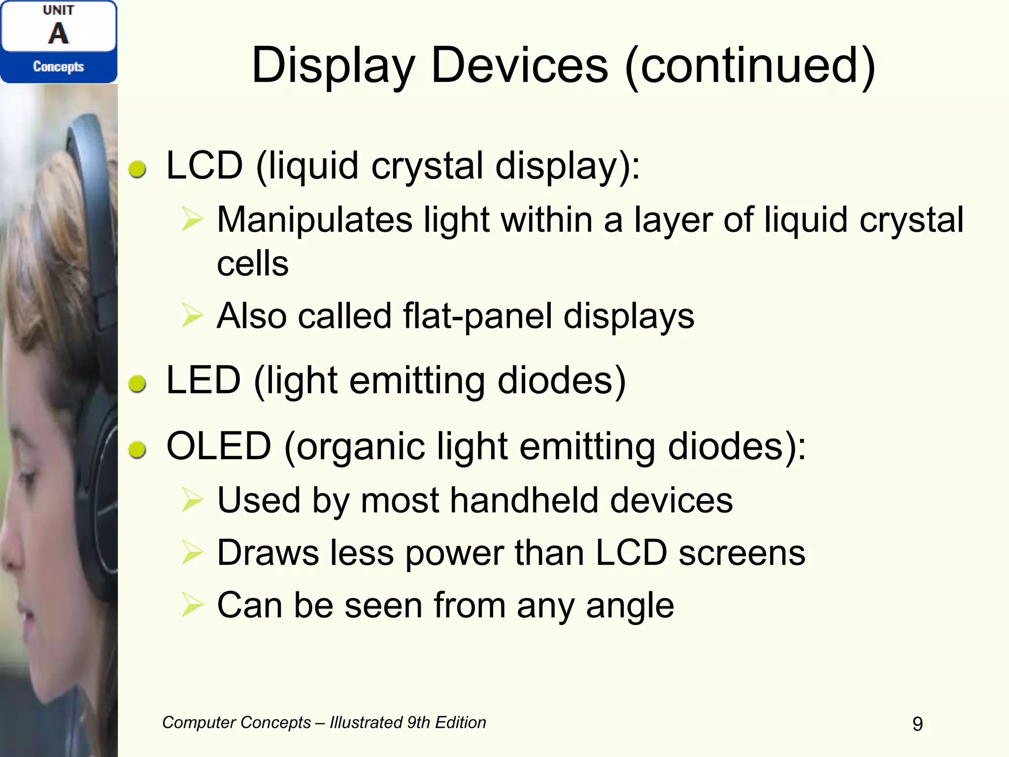 Computer Concepts – Illustrated 9th Edition 9
Display Devices (continued)
LCD (liquid crystal display):
 Manipulates light within a layer of liquid crystal
cells
 Also called flat-panel displays
LED (light emitting diodes)
OLED (organic light emitting diodes):
 Used by most handheld devices
 Draws less power than LCD screens
 Can be seen from any angle
 
