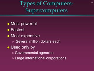 10
Types of Computers-
Supercomputers
 Most powerful
 Fastest
 Most expensive
» Several million dollars each
 Used only by
» Governmental agencies
» Large international corporations
 