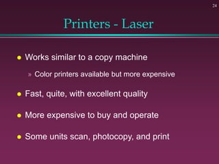24
Printers - Laser
 Works similar to a copy machine
» Color printers available but more expensive
 Fast, quite, with excellent quality
 More expensive to buy and operate
 Some units scan, photocopy, and print
 