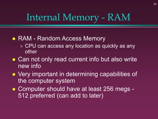 38
Internal Memory - RAM
 RAM - Random Access Memory
» CPU can access any location as quickly as any
other
 Can not only read current info but also write
new info
 Very important in determining capabilities of
the computer system
 Computer should have at least 256 megs -
512 preferred (can add to later)
 