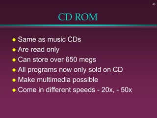43
CD ROM
 Same as music CDs
 Are read only
 Can store over 650 megs
 All programs now only sold on CD
 Make multimedia possible
 Come in different speeds - 20x, - 50x
 