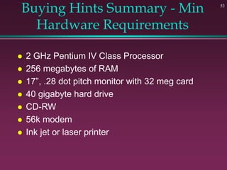 53
Buying Hints Summary - Min
Hardware Requirements
 2 GHz Pentium IV Class Processor
 256 megabytes of RAM
 17”, .28 dot pitch monitor with 32 meg card
 40 gigabyte hard drive
 CD-RW
 56k modem
 Ink jet or laser printer
 