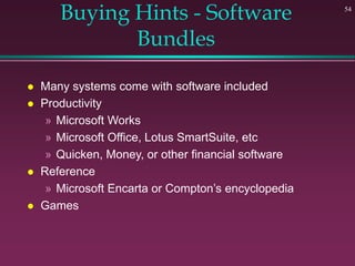 54
Buying Hints - Software
Bundles
 Many systems come with software included
 Productivity
» Microsoft Works
» Microsoft Office, Lotus SmartSuite, etc
» Quicken, Money, or other financial software
 Reference
» Microsoft Encarta or Compton’s encyclopedia
 Games
 