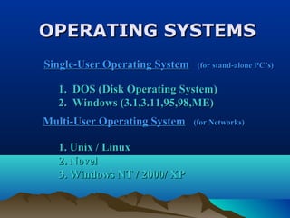 OPERATING SYSTEMSOPERATING SYSTEMS
1. Unix / Linux1. Unix / Linux
2. Novel2. Novel
3. Windows NT / 2000/ XP3. Windows NT / 2000/ XP
Single-User Operating SystemSingle-User Operating System (for stand-alone PC’s)(for stand-alone PC’s)
1. DOS (Disk Operating System)1. DOS (Disk Operating System)
2. Windows (3.1,3.11,95,98,ME)2. Windows (3.1,3.11,95,98,ME)
Multi-User Operating SystemMulti-User Operating System (for Networks)(for Networks)
 