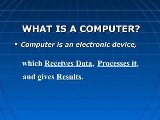 WHAT IS A COMPUTER?WHAT IS A COMPUTER?
 Computer is an electronic device,Computer is an electronic device,
which Receives Data, Processes it,
and gives Results.
 