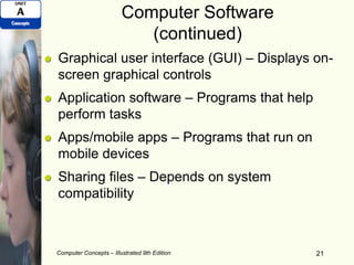Computer Software
(continued)
Graphical user interface (GUI) – Displays on-
screen graphical controls
Application software – Programs that help
perform tasks
Apps/mobile apps – Programs that run on
mobile devices
Sharing files – Depends on system
compatibility
Computer Concepts – Illustrated 9th Edition 21
 