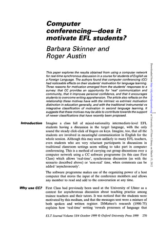 Computer 
conferencing—does it 
motivate EFL students? 
Barbara Skinner and 
Roger Austin 
Downloaded from http://eltj.oxfordjournals.org/ at University of Ulster Library on March 15, 2012 
This paper explores the results obtained from using a computer network 
for real-time synchronous discussion in a course for students of English as 
a Foreign Language. The authors found that computer conferencing (CC) 
had noticeable effects on their students' motivation for language learning. 
Three reasons for motivation emerged from the students' responses to a 
survey: that CC provides an opportunity for 'real' communication and 
community, that it improves personal confidence, and that it encourages 
students to overcome writing apprehension. The article also reflects on the 
relationship these motives have with the intrinsic vs extrinsic motivation 
distinction in education generally, and with the traditional instrumental vs 
integrative classification of motivation in second language learning. It 
suggests that these motives may be able to contribute towards the support 
of newer classifications that have recently been proposed. 
Introduction Imagine a class full of mixed-nationality intermediate-level EFL 
students having a discussion in the target language, with the only 
sound the steady click-click of fingers on keys. Imagine, too, that all the 
students are involved in meaningful communication in English for the 
whole session. Although this may seem unlikely to many EFL teachers, 
even students who are very reluctant participants in discussions in 
traditional classroom settings seem willing to take part in computer 
conferencing. This is a method of carrying out group discussions over a 
computer network using a CC software programme (in this case First 
Class) which allows 'real-time', synchronous discussion (as with the 
scenario described above) or 'non-real' time, when comments can be 
added 'asynchronously'. 
The software programme makes use of the organizing power of a host 
computer that stores the input of the conference members and allows 
any member to read and add to the conversation at any time. 
Why use CC? First Class had previously been used at the University of Ulster as a 
context for asynchronous discussion about teaching practice among 
trainee teachers and their tutors. It was noticed that the students were 
motivated by this medium, and that the messages sent were a mixture of 
both spoken and written register. DiMatteo's research (1990:75) 
explains how 'real-time' writing 'reveals processes of language that 
ELT Journal Volume 53/4 October 1999 © Oxford University Press 1999 270 
 