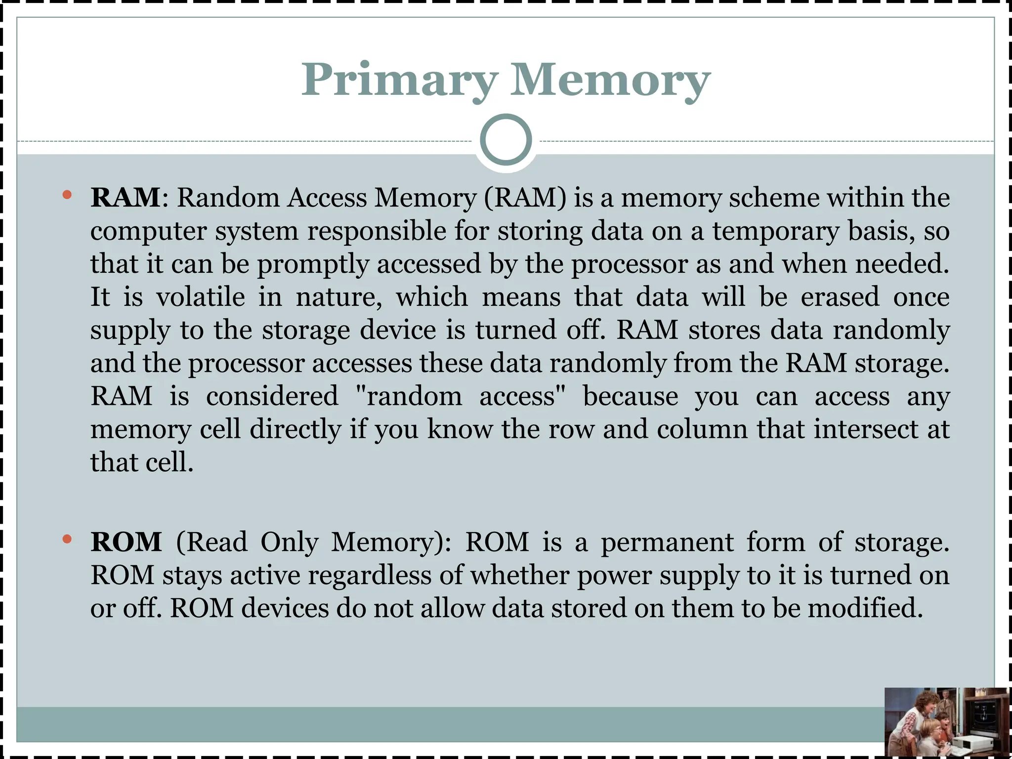 Primary Memory
 RAM: Random Access Memory (RAM) is a memory scheme within the
computer system responsible for storing data on a temporary basis, so
that it can be promptly accessed by the processor as and when needed.
It is volatile in nature, which means that data will be erased once
supply to the storage device is turned off. RAM stores data randomly
and the processor accesses these data randomly from the RAM storage.
RAM is considered "random access" because you can access any
memory cell directly if you know the row and column that intersect at
that cell.
 ROM (Read Only Memory): ROM is a permanent form of storage.
ROM stays active regardless of whether power supply to it is turned on
or off. ROM devices do not allow data stored on them to be modified.
 