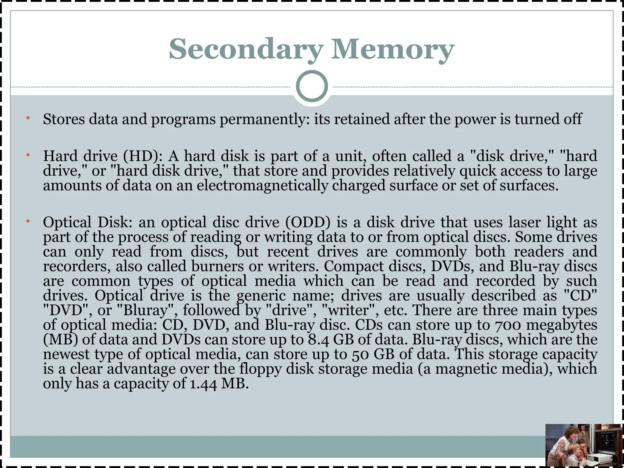 Secondary Memory
• Stores data and programs permanently: its retained after the power is turned off
• Hard drive (HD): A hard disk is part of a unit, often called a "disk drive," "hard
drive," or "hard disk drive," that store and provides relatively quick access to large
amounts of data on an electromagnetically charged surface or set of surfaces.
• Optical Disk: an optical disc drive (ODD) is a disk drive that uses laser light as
part of the process of reading or writing data to or from optical discs. Some drives
can only read from discs, but recent drives are commonly both readers and
recorders, also called burners or writers. Compact discs, DVDs, and Blu-ray discs
are common types of optical media which can be read and recorded by such
drives. Optical drive is the generic name; drives are usually described as "CD"
"DVD", or "Bluray", followed by "drive", "writer", etc. There are three main types
of optical media: CD, DVD, and Blu-ray disc. CDs can store up to 700 megabytes
(MB) of data and DVDs can store up to 8.4 GB of data. Blu-ray discs, which are the
newest type of optical media, can store up to 50 GB of data. This storage capacity
is a clear advantage over the floppy disk storage media (a magnetic media), which
only has a capacity of 1.44 MB.
 