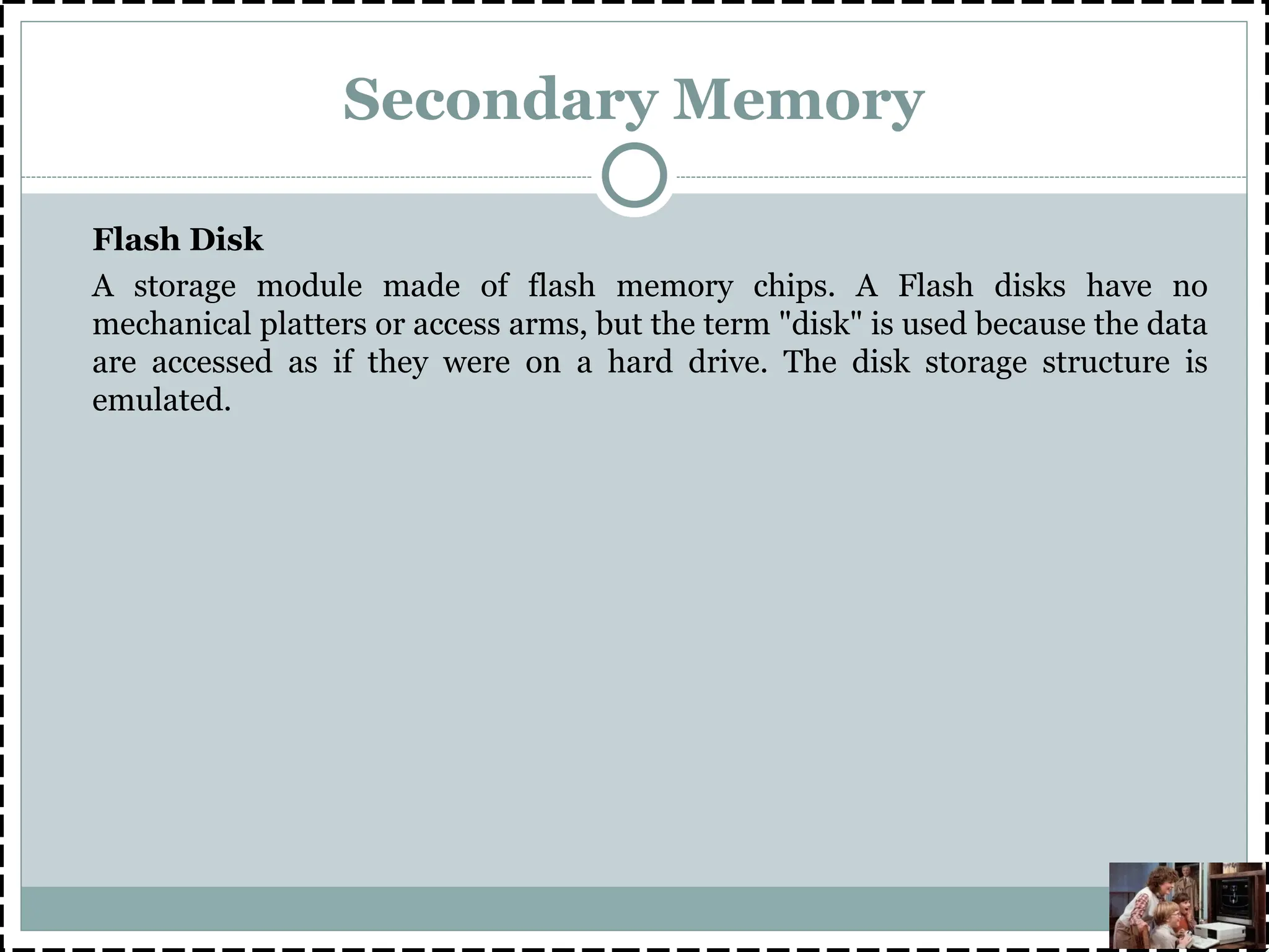 Secondary Memory
Flash Disk
A storage module made of flash memory chips. A Flash disks have no
mechanical platters or access arms, but the term "disk" is used because the data
are accessed as if they were on a hard drive. The disk storage structure is
emulated.
 