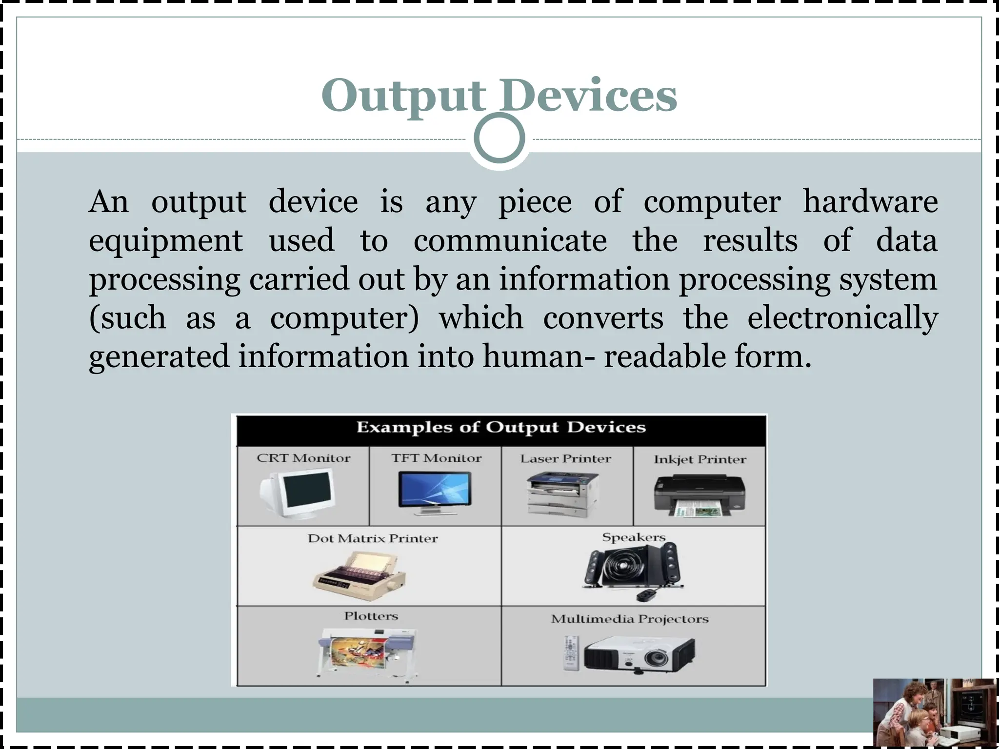 Output Devices
An output device is any piece of computer hardware
equipment used to communicate the results of data
processing carried out by an information processing system
(such as a computer) which converts the electronically
generated information into human- readable form.
 