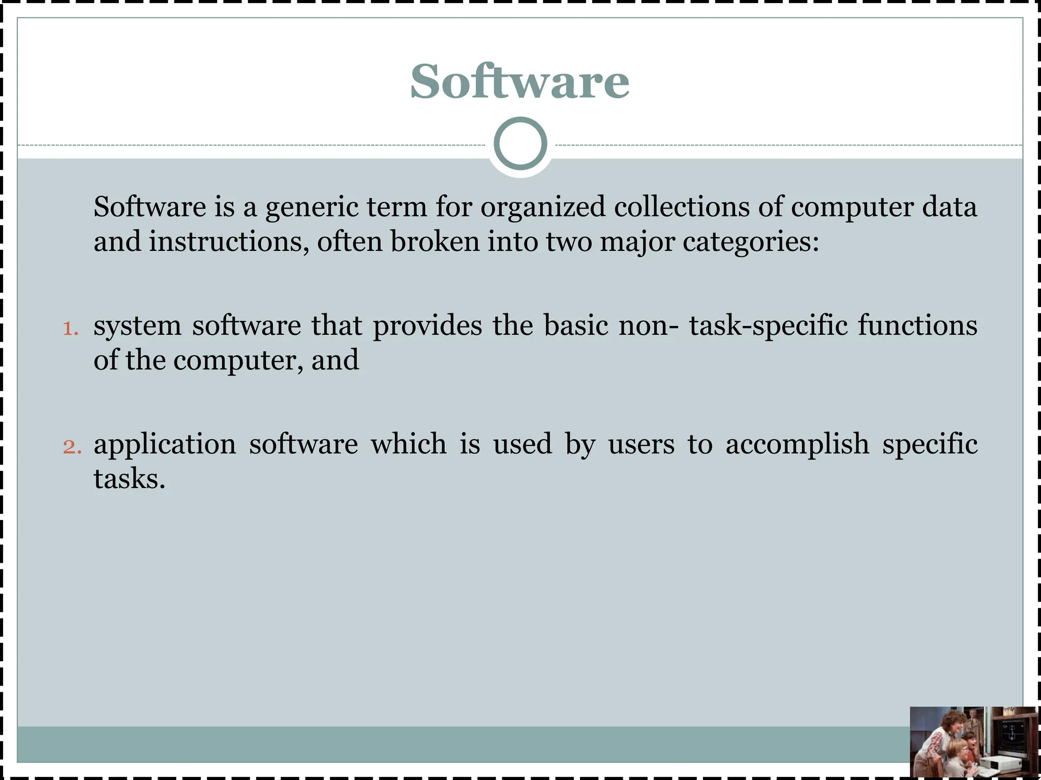 Software
Software is a generic term for organized collections of computer data
and instructions, often broken into two major categories:
1. system software that provides the basic non- task-specific functions
of the computer, and
2. application software which is used by users to accomplish specific
tasks.
 