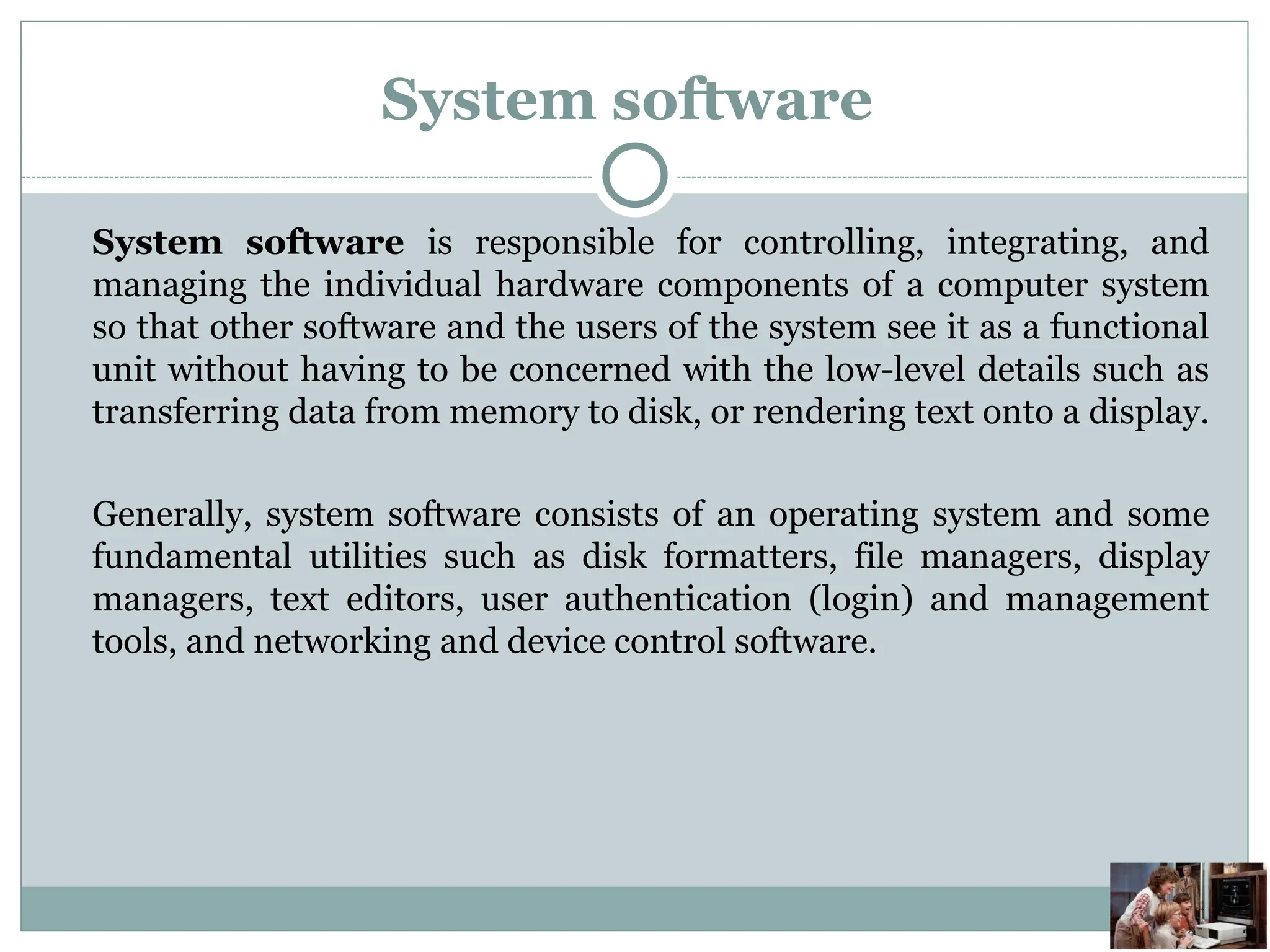 System software
System software is responsible for controlling, integrating, and
managing the individual hardware components of a computer system
so that other software and the users of the system see it as a functional
unit without having to be concerned with the low-level details such as
transferring data from memory to disk, or rendering text onto a display.
Generally, system software consists of an operating system and some
fundamental utilities such as disk formatters, file managers, display
managers, text editors, user authentication (login) and management
tools, and networking and device control software.
 