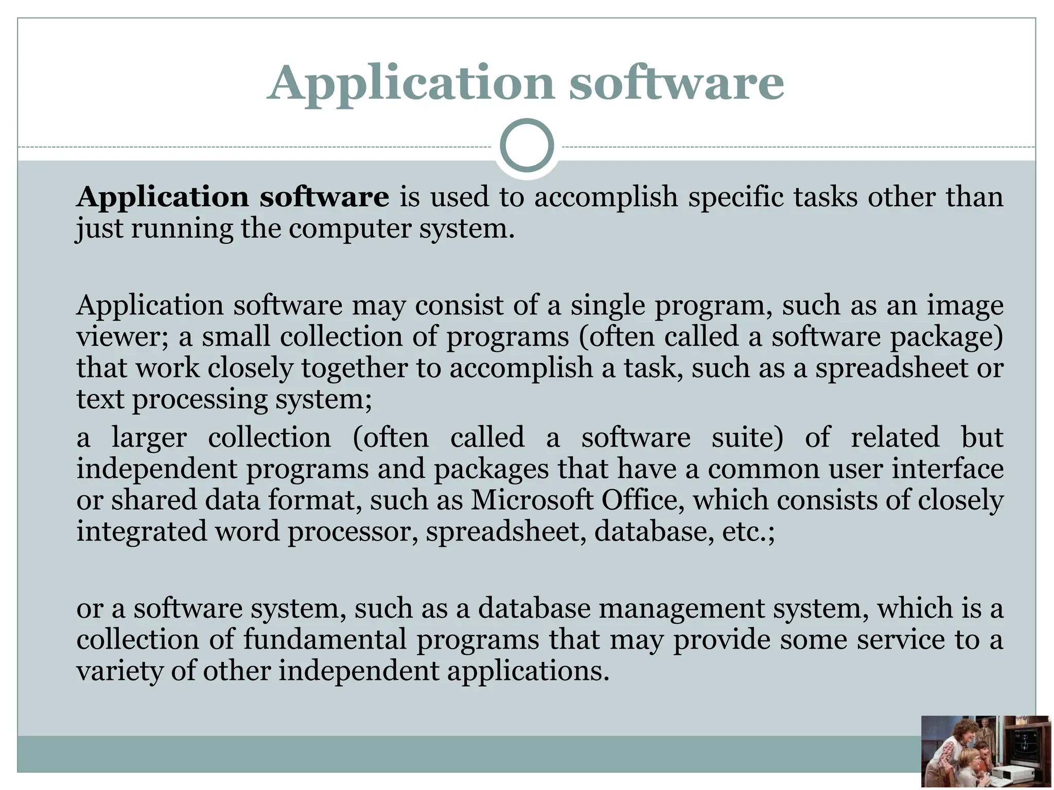 Application software
Application software is used to accomplish specific tasks other than
just running the computer system.
Application software may consist of a single program, such as an image
viewer; a small collection of programs (often called a software package)
that work closely together to accomplish a task, such as a spreadsheet or
text processing system;
a larger collection (often called a software suite) of related but
independent programs and packages that have a common user interface
or shared data format, such as Microsoft Office, which consists of closely
integrated word processor, spreadsheet, database, etc.;
or a software system, such as a database management system, which is a
collection of fundamental programs that may provide some service to a
variety of other independent applications.
 