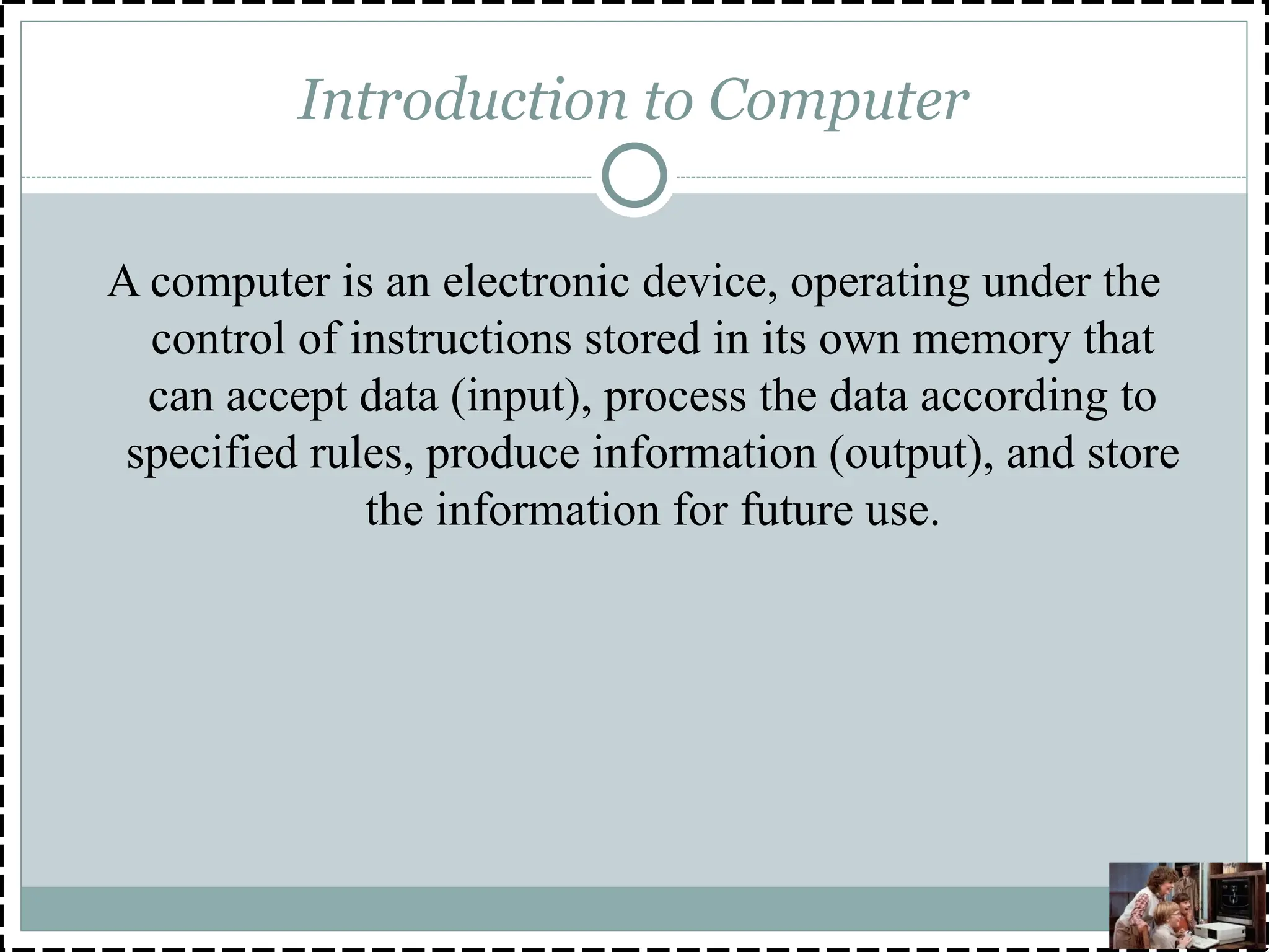 Introduction to Computer
A computer is an electronic device, operating under the
control of instructions stored in its own memory that
can accept data (input), process the data according to
specified rules, produce information (output), and store
the information for future use.
 