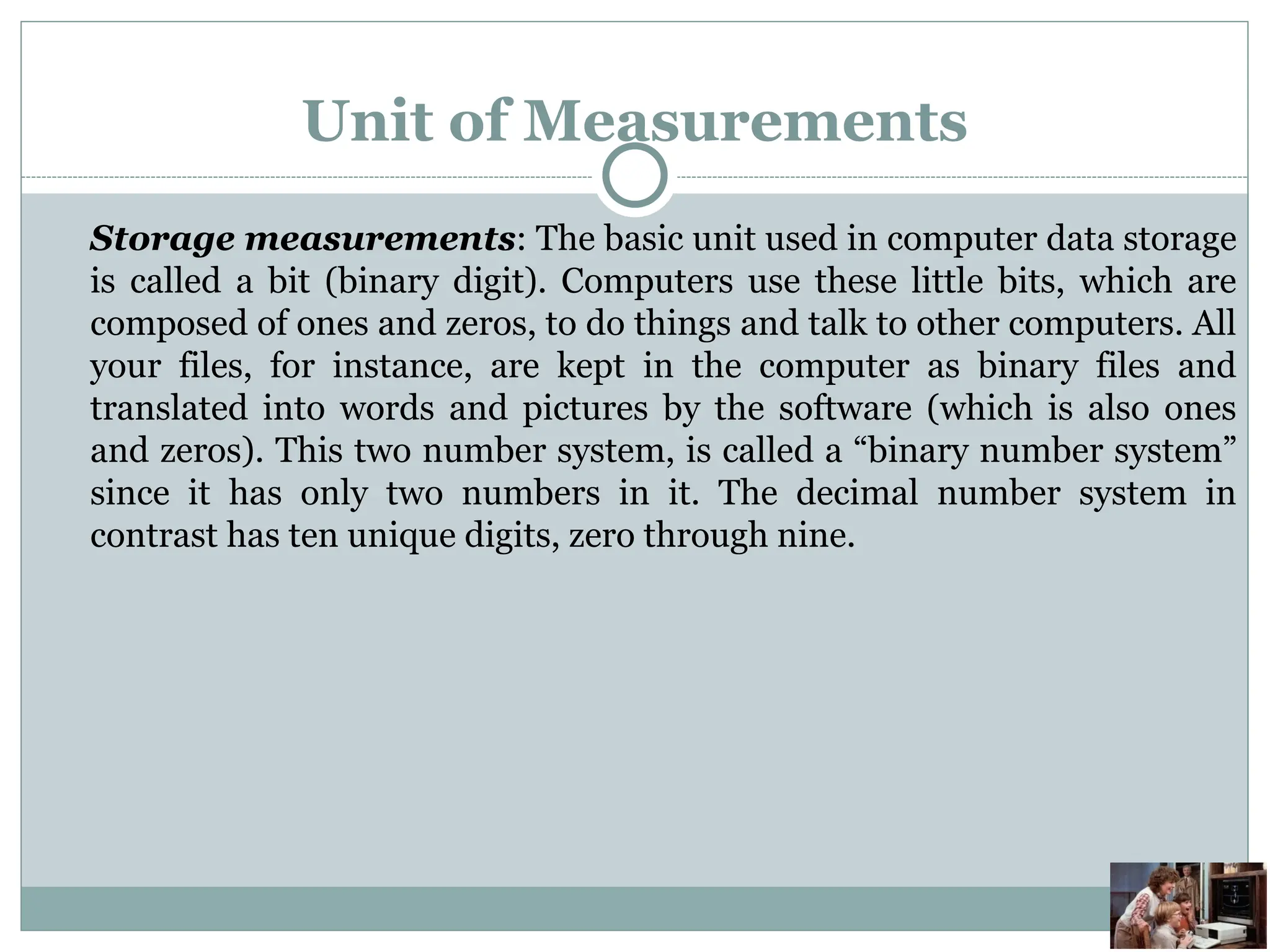 Unit of Measurements
Storage measurements: The basic unit used in computer data storage
is called a bit (binary digit). Computers use these little bits, which are
composed of ones and zeros, to do things and talk to other computers. All
your files, for instance, are kept in the computer as binary files and
translated into words and pictures by the software (which is also ones
and zeros). This two number system, is called a “binary number system”
since it has only two numbers in it. The decimal number system in
contrast has ten unique digits, zero through nine.
 