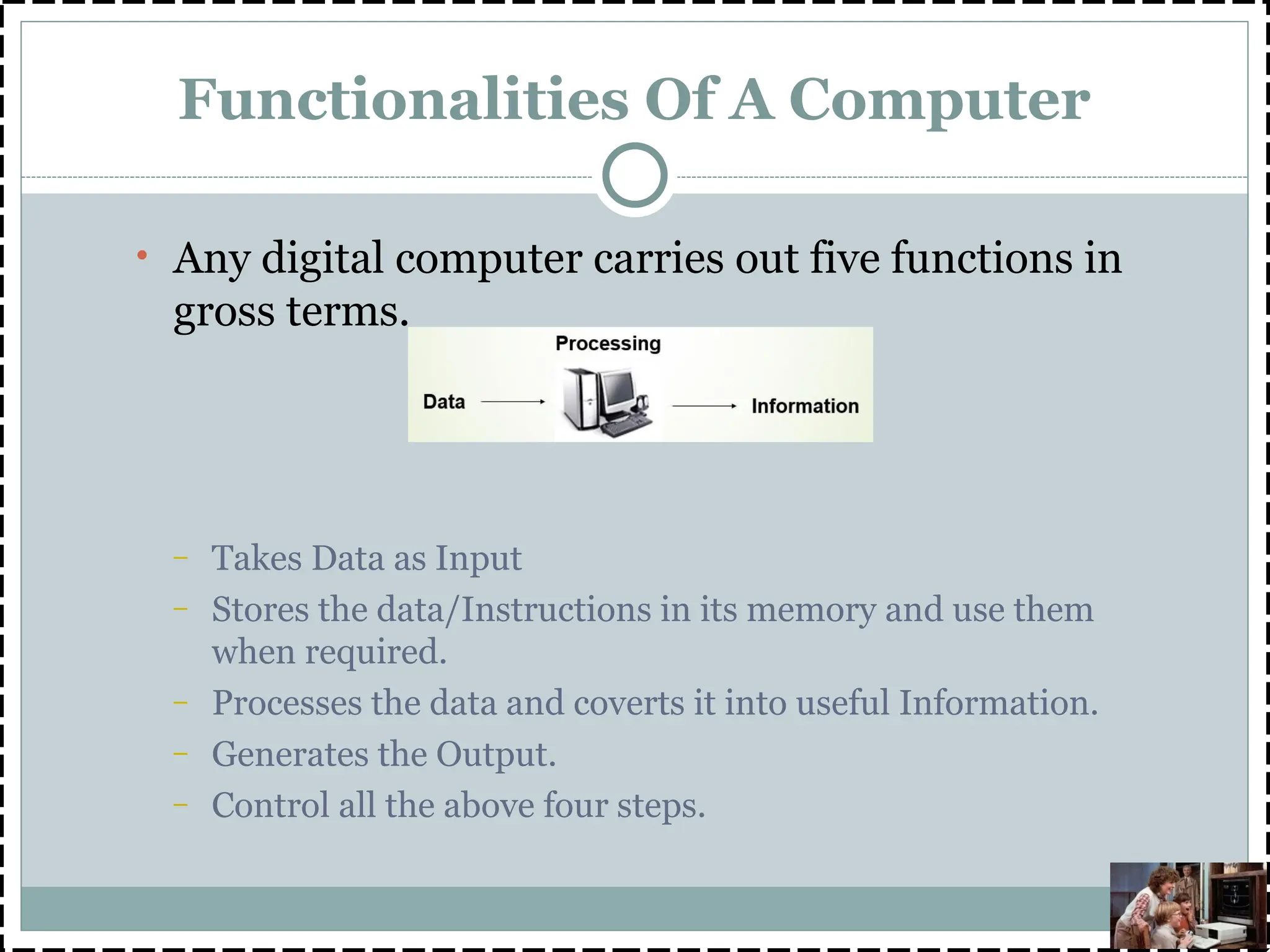 Functionalities Of A Computer
• Any digital computer carries out five functions in
gross terms.
– Takes Data as Input
– Stores the data/Instructions in its memory and use them
when required.
– Processes the data and coverts it into useful Information.
– Generates the Output.
– Control all the above four steps.
 