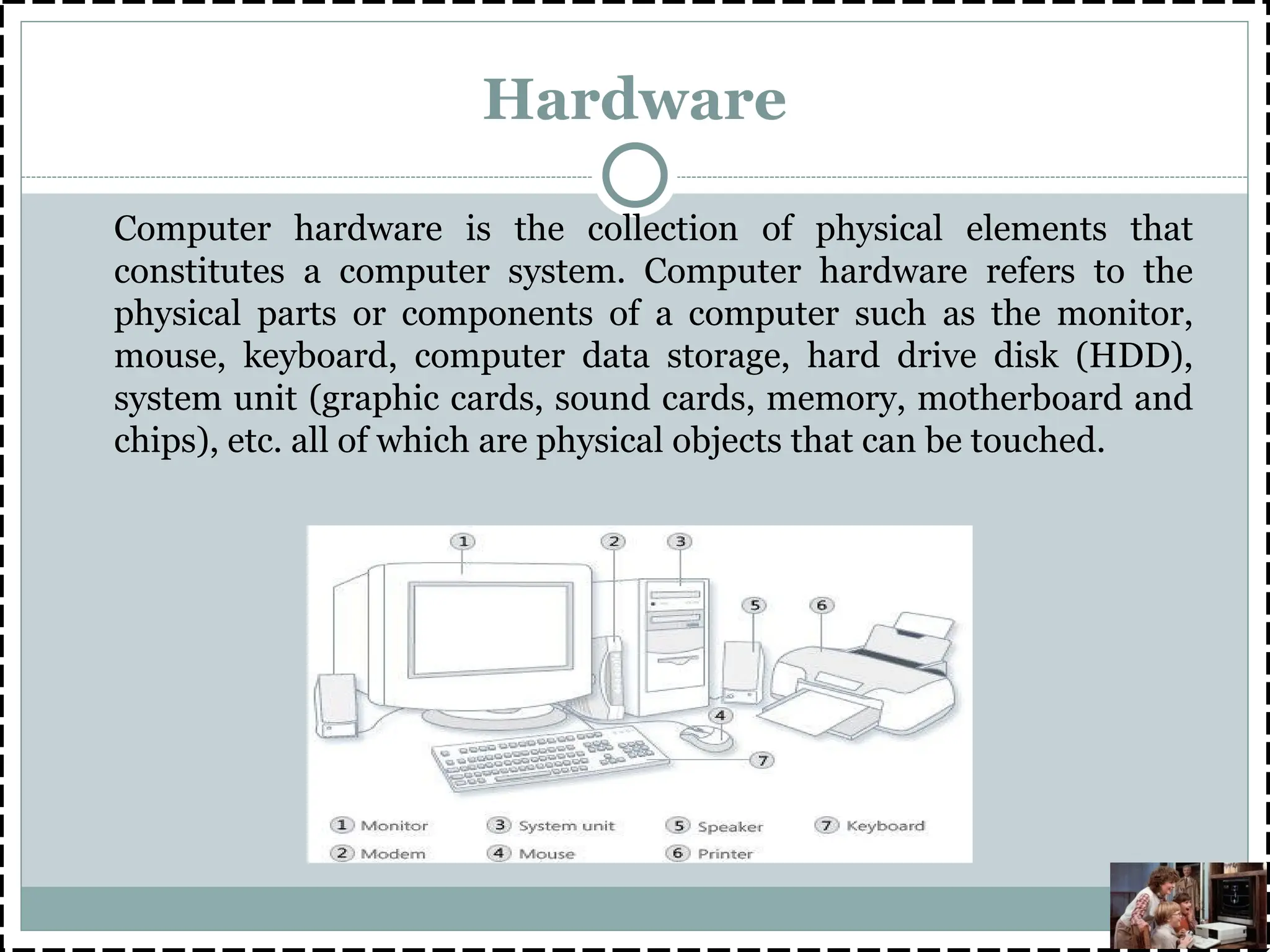 Hardware
Computer hardware is the collection of physical elements that
constitutes a computer system. Computer hardware refers to the
physical parts or components of a computer such as the monitor,
mouse, keyboard, computer data storage, hard drive disk (HDD),
system unit (graphic cards, sound cards, memory, motherboard and
chips), etc. all of which are physical objects that can be touched.
 