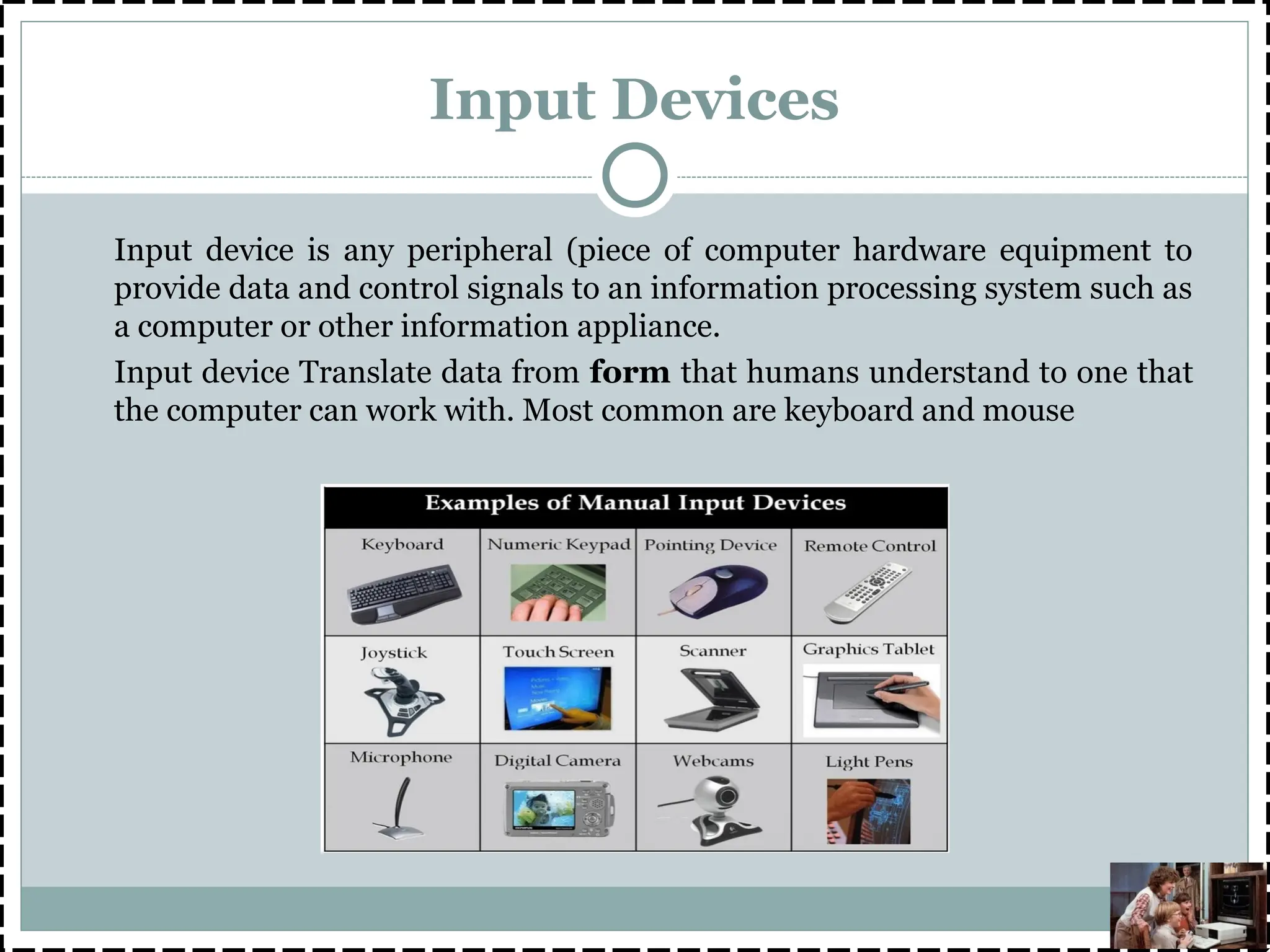 Input Devices
Input device is any peripheral (piece of computer hardware equipment to
provide data and control signals to an information processing system such as
a computer or other information appliance.
Input device Translate data from form that humans understand to one that
the computer can work with. Most common are keyboard and mouse
 