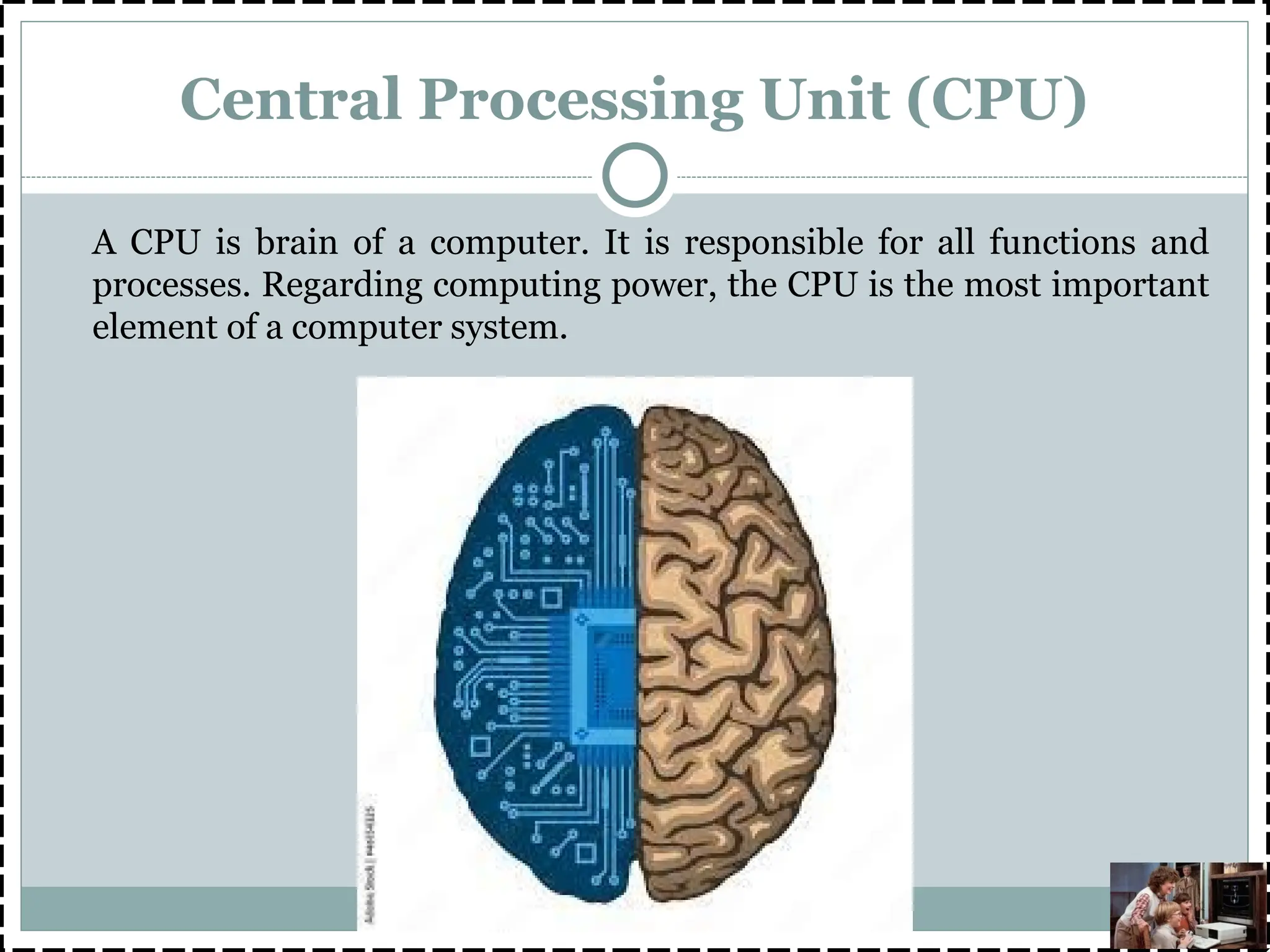 Central Processing Unit (CPU)
A CPU is brain of a computer. It is responsible for all functions and
processes. Regarding computing power, the CPU is the most important
element of a computer system.
 