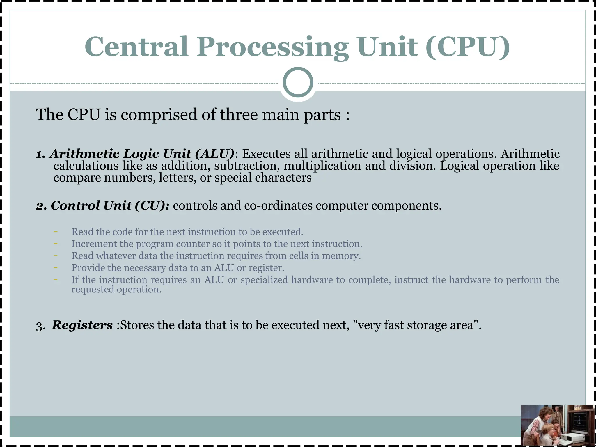 Central Processing Unit (CPU)
The CPU is comprised of three main parts :
1. Arithmetic Logic Unit (ALU): Executes all arithmetic and logical operations. Arithmetic
calculations like as addition, subtraction, multiplication and division. Logical operation like
compare numbers, letters, or special characters
2. Control Unit (CU): controls and co-ordinates computer components.
– Read the code for the next instruction to be executed.
– Increment the program counter so it points to the next instruction.
– Read whatever data the instruction requires from cells in memory.
– Provide the necessary data to an ALU or register.
– If the instruction requires an ALU or specialized hardware to complete, instruct the hardware to perform the
requested operation.
3. Registers :Stores the data that is to be executed next, "very fast storage area".
 