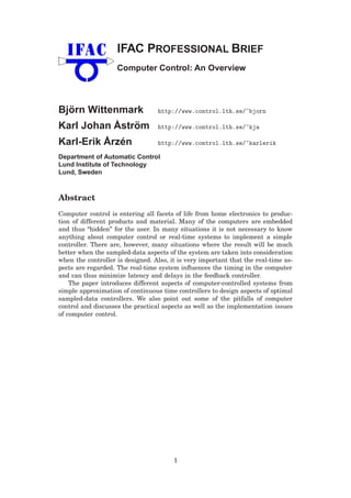IFAC PROFESSIONAL BRIEF
Computer Control: An Overview
Björn Wittenmark http://www.control.lth.se/~bjorn
Karl Johan Åström http://www.control.lth.se/~kja
Karl-Erik Årzén http://www.control.lth.se/~karlerik
Department of Automatic Control
Lund Institute of Technology
Lund, Sweden
Abstract
Computer control is entering all facets of life from home electronics to produc-
tion of different products and material. Many of the computers are embedded
and thus “hidden” for the user. In many situations it is not necessary to know
anything about computer control or real-time systems to implement a simple
controller. There are, however, many situations where the result will be much
better when the sampled-data aspects of the system are taken into consideration
when the controller is designed. Also, it is very important that the real-time as-
pects are regarded. The real-time system inﬂuences the timing in the computer
and can thus minimize latency and delays in the feedback controller.
The paper introduces different aspects of computer-controlled systems from
simple approximation of continuous time controllers to design aspects of optimal
sampled-data controllers. We also point out some of the pitfalls of computer
control and discusses the practical aspects as well as the implementation issues
of computer control.
1
 
